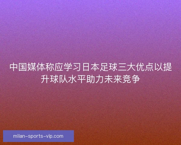 中国媒体称应学习日本足球三大优点以提升球队水平助力未来竞争