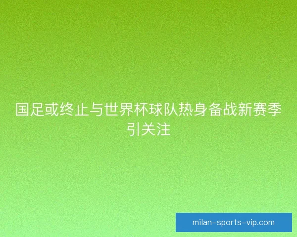 国足或终止与世界杯球队热身备战新赛季引关注