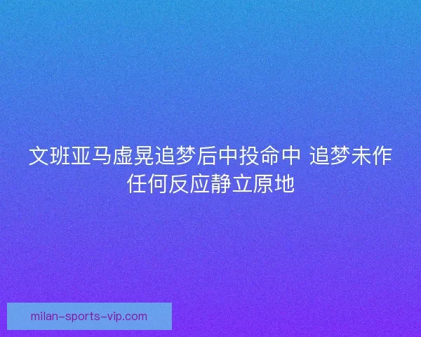 文班亚马虚晃追梦后中投命中 追梦未作任何反应静立原地