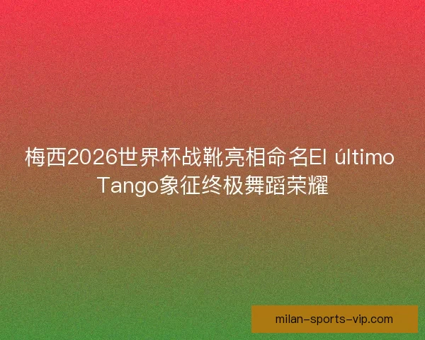 梅西2026世界杯战靴亮相命名El último Tango象征终极舞蹈荣耀