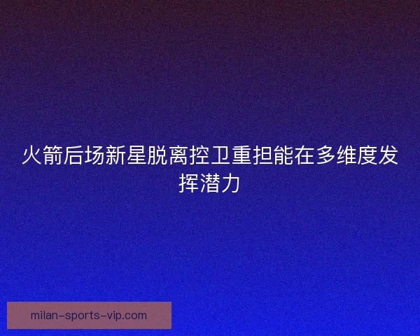火箭后场新星脱离控卫重担能在多维度发挥潜力