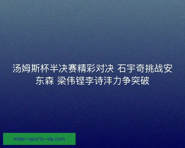汤姆斯杯半决赛精彩对决 石宇奇挑战安东森 梁伟铿李诗沣力争突破