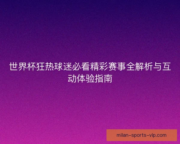 世界杯狂热球迷必看精彩赛事全解析与互动体验指南
