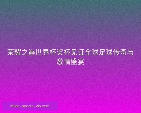 荣耀之巅世界杯奖杯见证全球足球传奇与激情盛宴