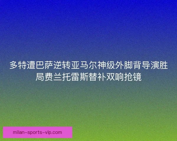 多特遭巴萨逆转亚马尔神级外脚背导演胜局费兰托雷斯替补双响抢镜