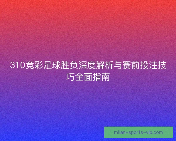 310竞彩足球胜负深度解析与赛前投注技巧全面指南