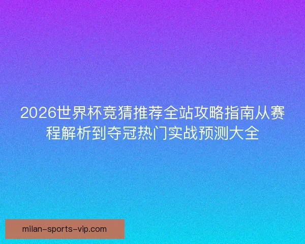 2026世界杯竞猜推荐全站攻略指南从赛程解析到夺冠热门实战预测大全
