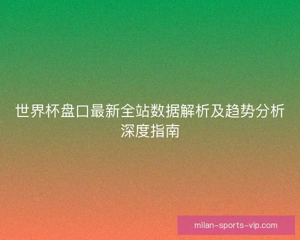 世界杯盘口最新全站数据解析及趋势分析深度指南 世界杯盘口最新全站数据解析及趋势分析深度指南